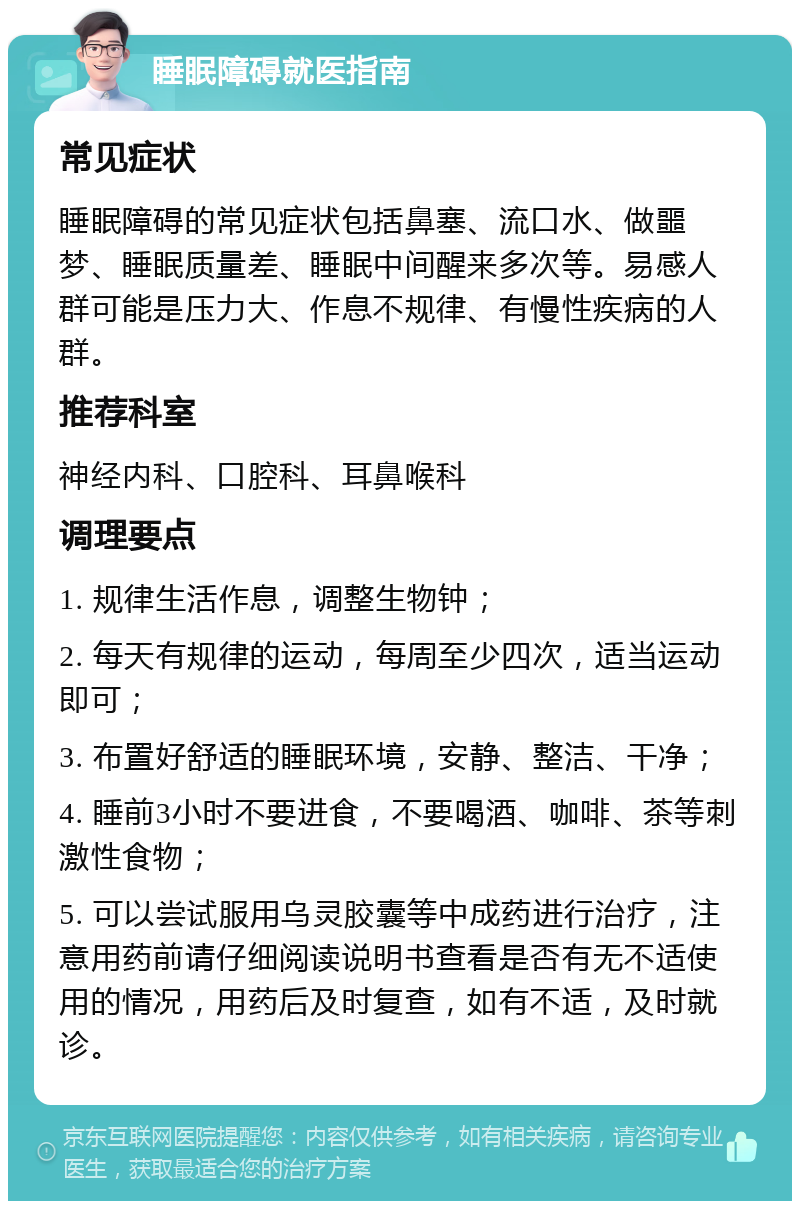 睡眠障碍就医指南 常见症状 睡眠障碍的常见症状包括鼻塞、流口水、做噩梦、睡眠质量差、睡眠中间醒来多次等。易感人群可能是压力大、作息不规律、有慢性疾病的人群。 推荐科室 神经内科、口腔科、耳鼻喉科 调理要点 1. 规律生活作息，调整生物钟； 2. 每天有规律的运动，每周至少四次，适当运动即可； 3. 布置好舒适的睡眠环境，安静、整洁、干净； 4. 睡前3小时不要进食，不要喝酒、咖啡、茶等刺激性食物； 5. 可以尝试服用乌灵胶囊等中成药进行治疗，注意用药前请仔细阅读说明书查看是否有无不适使用的情况，用药后及时复查，如有不适，及时就诊。