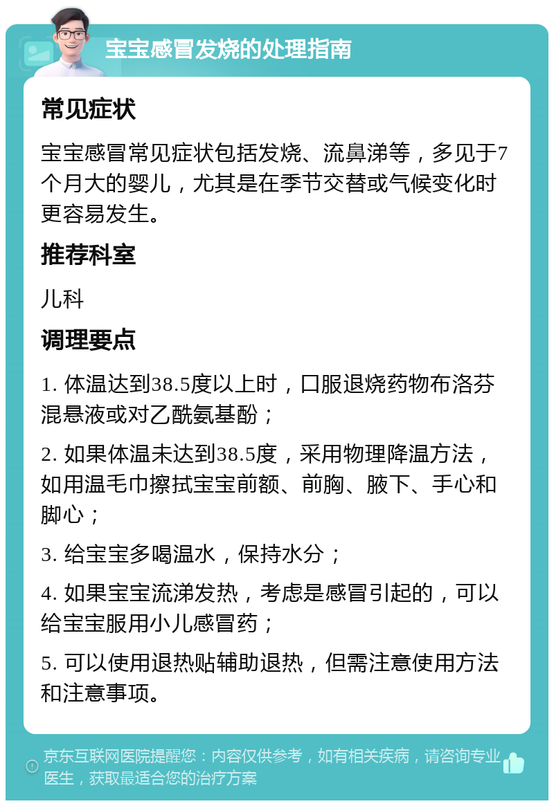 宝宝感冒发烧的处理指南 常见症状 宝宝感冒常见症状包括发烧、流鼻涕等，多见于7个月大的婴儿，尤其是在季节交替或气候变化时更容易发生。 推荐科室 儿科 调理要点 1. 体温达到38.5度以上时，口服退烧药物布洛芬混悬液或对乙酰氨基酚； 2. 如果体温未达到38.5度，采用物理降温方法，如用温毛巾擦拭宝宝前额、前胸、腋下、手心和脚心； 3. 给宝宝多喝温水，保持水分； 4. 如果宝宝流涕发热，考虑是感冒引起的，可以给宝宝服用小儿感冒药； 5. 可以使用退热贴辅助退热，但需注意使用方法和注意事项。