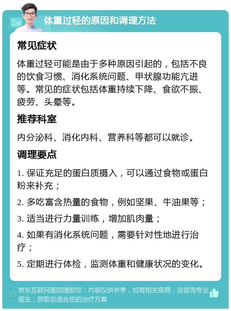 体重过轻的原因和调理方法 常见症状 体重过轻可能是由于多种原因引起的，包括不良的饮食习惯、消化系统问题、甲状腺功能亢进等。常见的症状包括体重持续下降、食欲不振、疲劳、头晕等。 推荐科室 内分泌科、消化内科、营养科等都可以就诊。 调理要点 1. 保证充足的蛋白质摄入，可以通过食物或蛋白粉来补充； 2. 多吃富含热量的食物，例如坚果、牛油果等； 3. 适当进行力量训练，增加肌肉量； 4. 如果有消化系统问题，需要针对性地进行治疗； 5. 定期进行体检，监测体重和健康状况的变化。