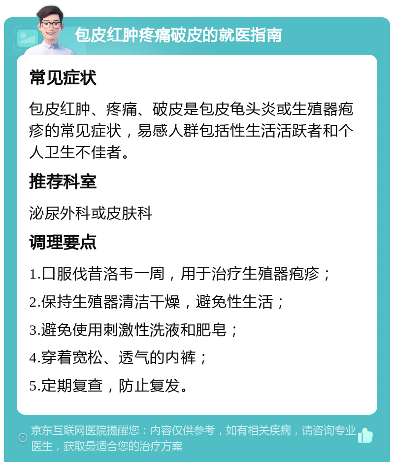 包皮红肿疼痛破皮的就医指南 常见症状 包皮红肿、疼痛、破皮是包皮龟头炎或生殖器疱疹的常见症状，易感人群包括性生活活跃者和个人卫生不佳者。 推荐科室 泌尿外科或皮肤科 调理要点 1.口服伐昔洛韦一周，用于治疗生殖器疱疹； 2.保持生殖器清洁干燥，避免性生活； 3.避免使用刺激性洗液和肥皂； 4.穿着宽松、透气的内裤； 5.定期复查，防止复发。