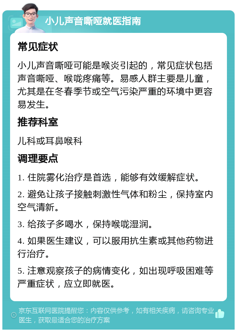 小儿声音嘶哑就医指南 常见症状 小儿声音嘶哑可能是喉炎引起的，常见症状包括声音嘶哑、喉咙疼痛等。易感人群主要是儿童，尤其是在冬春季节或空气污染严重的环境中更容易发生。 推荐科室 儿科或耳鼻喉科 调理要点 1. 住院雾化治疗是首选，能够有效缓解症状。 2. 避免让孩子接触刺激性气体和粉尘，保持室内空气清新。 3. 给孩子多喝水，保持喉咙湿润。 4. 如果医生建议，可以服用抗生素或其他药物进行治疗。 5. 注意观察孩子的病情变化，如出现呼吸困难等严重症状，应立即就医。