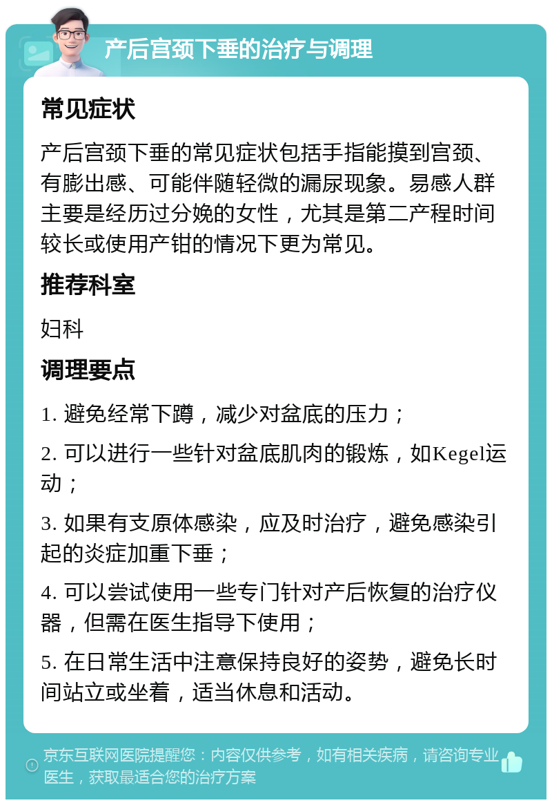 产后宫颈下垂的治疗与调理 常见症状 产后宫颈下垂的常见症状包括手指能摸到宫颈、有膨出感、可能伴随轻微的漏尿现象。易感人群主要是经历过分娩的女性，尤其是第二产程时间较长或使用产钳的情况下更为常见。 推荐科室 妇科 调理要点 1. 避免经常下蹲，减少对盆底的压力； 2. 可以进行一些针对盆底肌肉的锻炼，如Kegel运动； 3. 如果有支原体感染，应及时治疗，避免感染引起的炎症加重下垂； 4. 可以尝试使用一些专门针对产后恢复的治疗仪器，但需在医生指导下使用； 5. 在日常生活中注意保持良好的姿势，避免长时间站立或坐着，适当休息和活动。