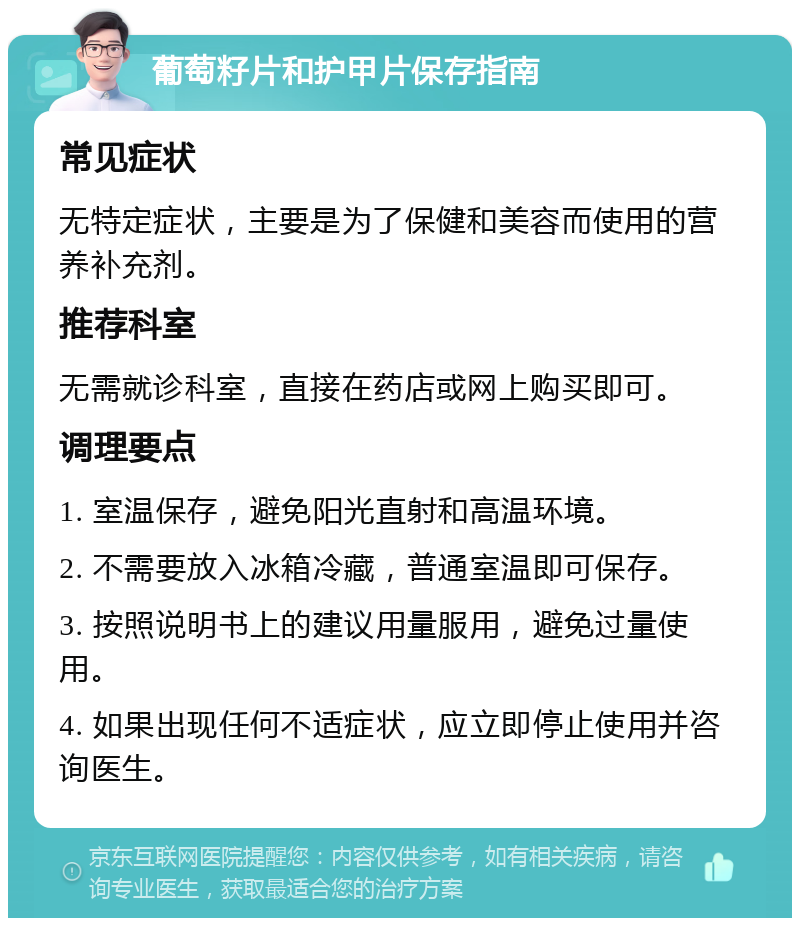 葡萄籽片和护甲片保存指南 常见症状 无特定症状，主要是为了保健和美容而使用的营养补充剂。 推荐科室 无需就诊科室，直接在药店或网上购买即可。 调理要点 1. 室温保存，避免阳光直射和高温环境。 2. 不需要放入冰箱冷藏，普通室温即可保存。 3. 按照说明书上的建议用量服用，避免过量使用。 4. 如果出现任何不适症状，应立即停止使用并咨询医生。