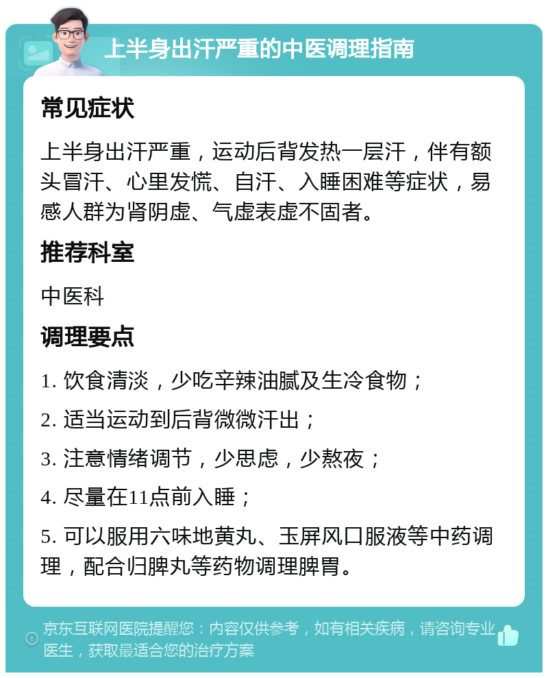 上半身出汗严重的中医调理指南 常见症状 上半身出汗严重，运动后背发热一层汗，伴有额头冒汗、心里发慌、自汗、入睡困难等症状，易感人群为肾阴虚、气虚表虚不固者。 推荐科室 中医科 调理要点 1. 饮食清淡，少吃辛辣油腻及生冷食物； 2. 适当运动到后背微微汗出； 3. 注意情绪调节，少思虑，少熬夜； 4. 尽量在11点前入睡； 5. 可以服用六味地黄丸、玉屏风口服液等中药调理，配合归脾丸等药物调理脾胃。