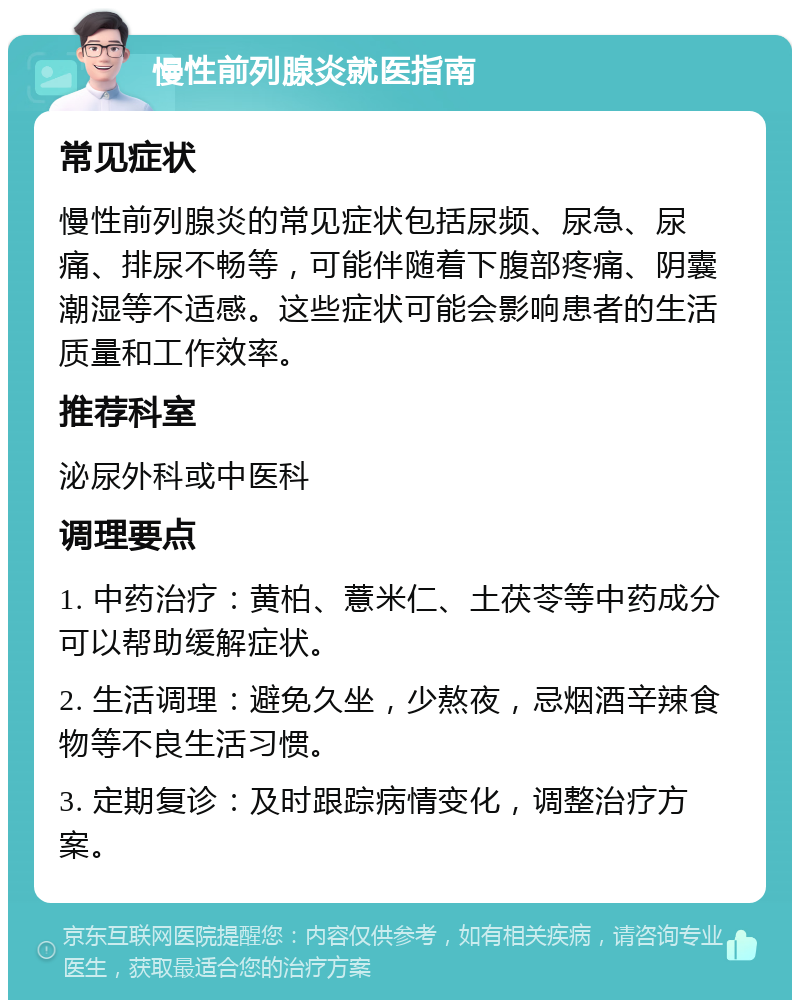 慢性前列腺炎就医指南 常见症状 慢性前列腺炎的常见症状包括尿频、尿急、尿痛、排尿不畅等，可能伴随着下腹部疼痛、阴囊潮湿等不适感。这些症状可能会影响患者的生活质量和工作效率。 推荐科室 泌尿外科或中医科 调理要点 1. 中药治疗：黄柏、薏米仁、土茯苓等中药成分可以帮助缓解症状。 2. 生活调理：避免久坐，少熬夜，忌烟酒辛辣食物等不良生活习惯。 3. 定期复诊：及时跟踪病情变化，调整治疗方案。