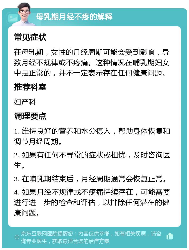 母乳期月经不疼的解释 常见症状 在母乳期，女性的月经周期可能会受到影响，导致月经不规律或不疼痛。这种情况在哺乳期妇女中是正常的，并不一定表示存在任何健康问题。 推荐科室 妇产科 调理要点 1. 维持良好的营养和水分摄入，帮助身体恢复和调节月经周期。 2. 如果有任何不寻常的症状或担忧，及时咨询医生。 3. 在哺乳期结束后，月经周期通常会恢复正常。 4. 如果月经不规律或不疼痛持续存在，可能需要进行进一步的检查和评估，以排除任何潜在的健康问题。