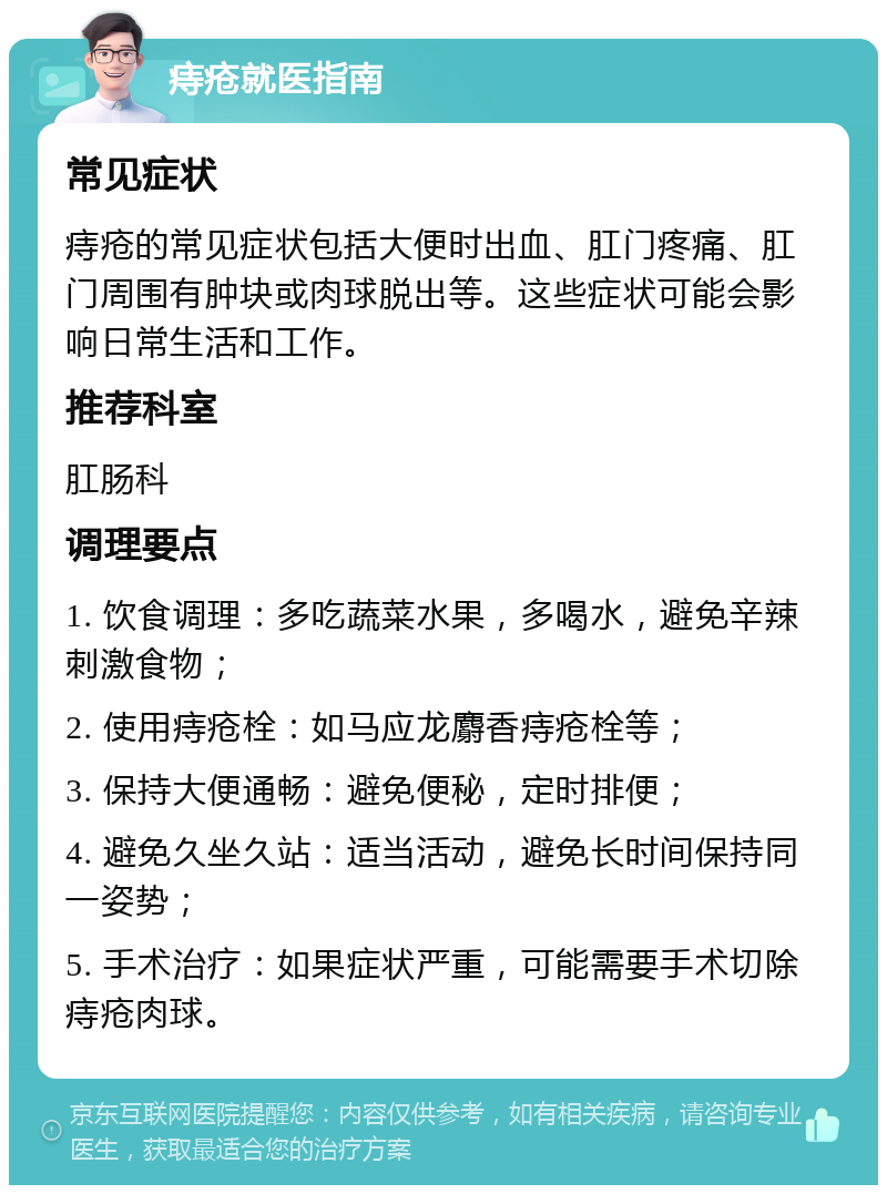 痔疮就医指南 常见症状 痔疮的常见症状包括大便时出血、肛门疼痛、肛门周围有肿块或肉球脱出等。这些症状可能会影响日常生活和工作。 推荐科室 肛肠科 调理要点 1. 饮食调理：多吃蔬菜水果，多喝水，避免辛辣刺激食物； 2. 使用痔疮栓：如马应龙麝香痔疮栓等； 3. 保持大便通畅：避免便秘，定时排便； 4. 避免久坐久站：适当活动，避免长时间保持同一姿势； 5. 手术治疗：如果症状严重，可能需要手术切除痔疮肉球。