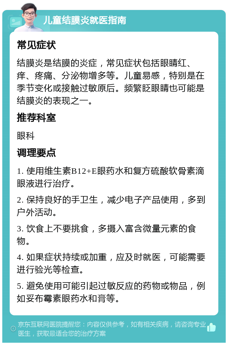 儿童结膜炎就医指南 常见症状 结膜炎是结膜的炎症，常见症状包括眼睛红、痒、疼痛、分泌物增多等。儿童易感，特别是在季节变化或接触过敏原后。频繁眨眼睛也可能是结膜炎的表现之一。 推荐科室 眼科 调理要点 1. 使用维生素B12+E眼药水和复方硫酸软骨素滴眼液进行治疗。 2. 保持良好的手卫生，减少电子产品使用，多到户外活动。 3. 饮食上不要挑食，多摄入富含微量元素的食物。 4. 如果症状持续或加重，应及时就医，可能需要进行验光等检查。 5. 避免使用可能引起过敏反应的药物或物品，例如妥布霉素眼药水和膏等。