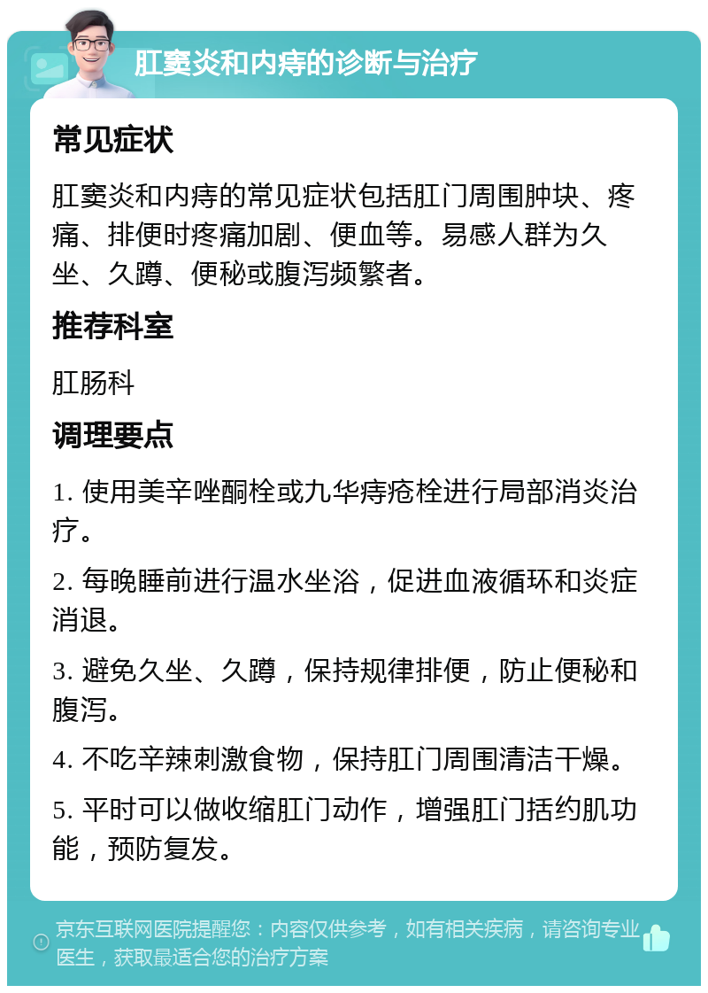 肛窦炎和内痔的诊断与治疗 常见症状 肛窦炎和内痔的常见症状包括肛门周围肿块、疼痛、排便时疼痛加剧、便血等。易感人群为久坐、久蹲、便秘或腹泻频繁者。 推荐科室 肛肠科 调理要点 1. 使用美辛唑酮栓或九华痔疮栓进行局部消炎治疗。 2. 每晚睡前进行温水坐浴，促进血液循环和炎症消退。 3. 避免久坐、久蹲，保持规律排便，防止便秘和腹泻。 4. 不吃辛辣刺激食物，保持肛门周围清洁干燥。 5. 平时可以做收缩肛门动作，增强肛门括约肌功能，预防复发。