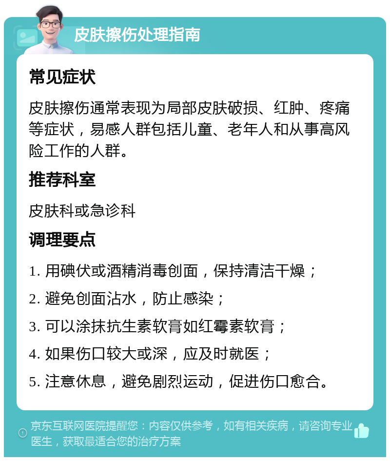 皮肤擦伤处理指南 常见症状 皮肤擦伤通常表现为局部皮肤破损、红肿、疼痛等症状，易感人群包括儿童、老年人和从事高风险工作的人群。 推荐科室 皮肤科或急诊科 调理要点 1. 用碘伏或酒精消毒创面，保持清洁干燥； 2. 避免创面沾水，防止感染； 3. 可以涂抹抗生素软膏如红霉素软膏； 4. 如果伤口较大或深，应及时就医； 5. 注意休息，避免剧烈运动，促进伤口愈合。