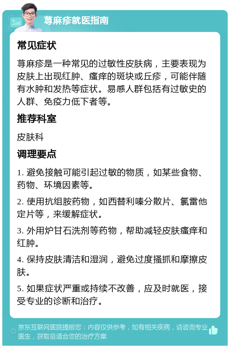 荨麻疹就医指南 常见症状 荨麻疹是一种常见的过敏性皮肤病，主要表现为皮肤上出现红肿、瘙痒的斑块或丘疹，可能伴随有水肿和发热等症状。易感人群包括有过敏史的人群、免疫力低下者等。 推荐科室 皮肤科 调理要点 1. 避免接触可能引起过敏的物质，如某些食物、药物、环境因素等。 2. 使用抗组胺药物，如西替利嗪分散片、氯雷他定片等，来缓解症状。 3. 外用炉甘石洗剂等药物，帮助减轻皮肤瘙痒和红肿。 4. 保持皮肤清洁和湿润，避免过度搔抓和摩擦皮肤。 5. 如果症状严重或持续不改善，应及时就医，接受专业的诊断和治疗。