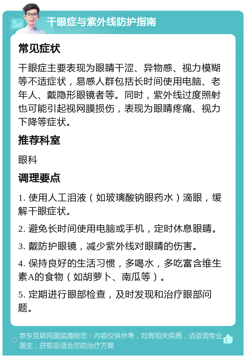 干眼症与紫外线防护指南 常见症状 干眼症主要表现为眼睛干涩、异物感、视力模糊等不适症状，易感人群包括长时间使用电脑、老年人、戴隐形眼镜者等。同时，紫外线过度照射也可能引起视网膜损伤，表现为眼睛疼痛、视力下降等症状。 推荐科室 眼科 调理要点 1. 使用人工泪液（如玻璃酸钠眼药水）滴眼，缓解干眼症状。 2. 避免长时间使用电脑或手机，定时休息眼睛。 3. 戴防护眼镜，减少紫外线对眼睛的伤害。 4. 保持良好的生活习惯，多喝水，多吃富含维生素A的食物（如胡萝卜、南瓜等）。 5. 定期进行眼部检查，及时发现和治疗眼部问题。