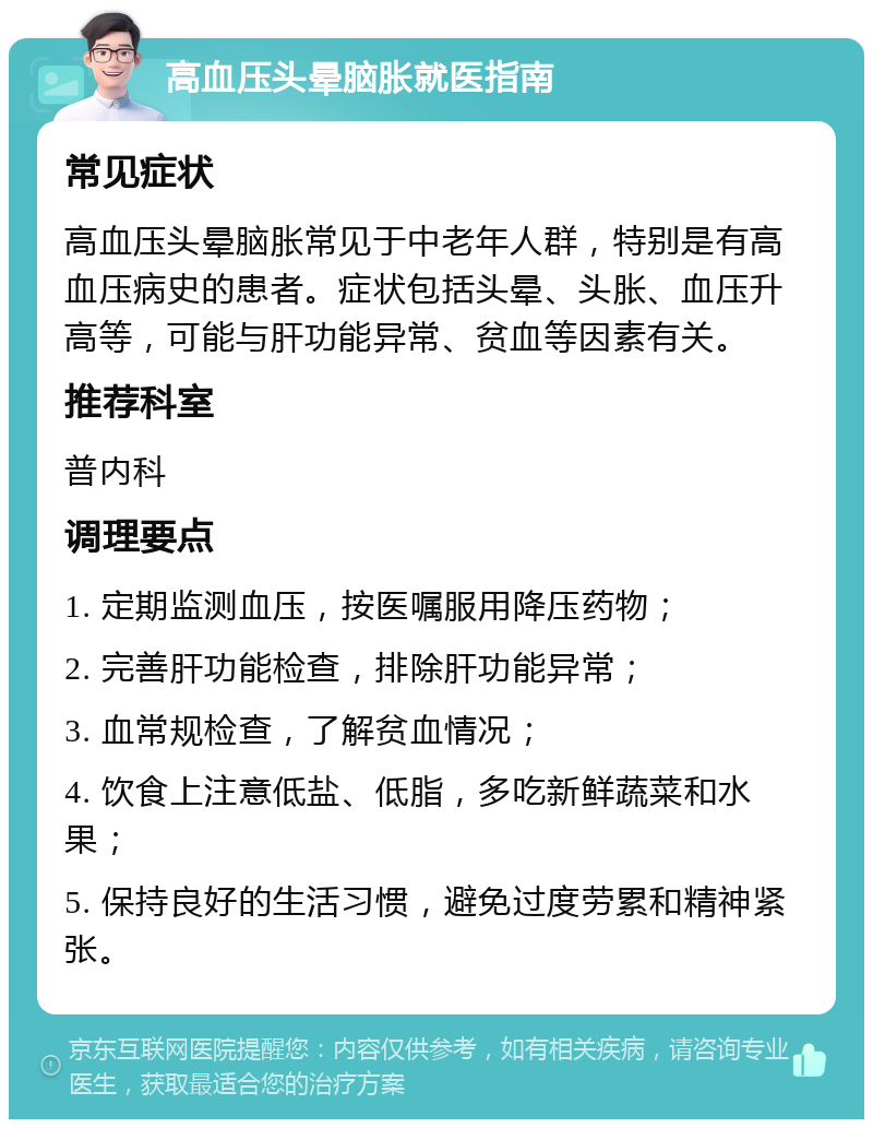 高血压头晕脑胀就医指南 常见症状 高血压头晕脑胀常见于中老年人群，特别是有高血压病史的患者。症状包括头晕、头胀、血压升高等，可能与肝功能异常、贫血等因素有关。 推荐科室 普内科 调理要点 1. 定期监测血压，按医嘱服用降压药物； 2. 完善肝功能检查，排除肝功能异常； 3. 血常规检查，了解贫血情况； 4. 饮食上注意低盐、低脂，多吃新鲜蔬菜和水果； 5. 保持良好的生活习惯，避免过度劳累和精神紧张。