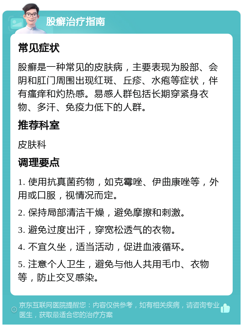 股癣治疗指南 常见症状 股癣是一种常见的皮肤病，主要表现为股部、会阴和肛门周围出现红斑、丘疹、水疱等症状，伴有瘙痒和灼热感。易感人群包括长期穿紧身衣物、多汗、免疫力低下的人群。 推荐科室 皮肤科 调理要点 1. 使用抗真菌药物，如克霉唑、伊曲康唑等，外用或口服，视情况而定。 2. 保持局部清洁干燥，避免摩擦和刺激。 3. 避免过度出汗，穿宽松透气的衣物。 4. 不宜久坐，适当活动，促进血液循环。 5. 注意个人卫生，避免与他人共用毛巾、衣物等，防止交叉感染。