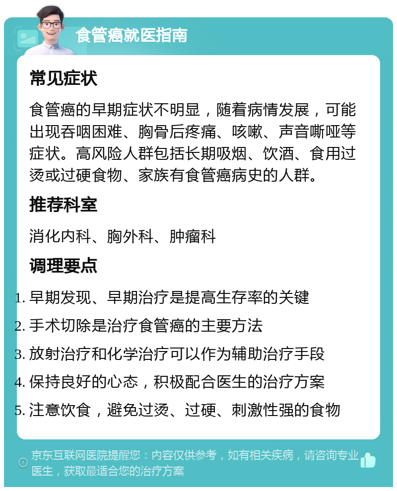 食管癌就医指南 常见症状 食管癌的早期症状不明显，随着病情发展，可能出现吞咽困难、胸骨后疼痛、咳嗽、声音嘶哑等症状。高风险人群包括长期吸烟、饮酒、食用过烫或过硬食物、家族有食管癌病史的人群。 推荐科室 消化内科、胸外科、肿瘤科 调理要点 早期发现、早期治疗是提高生存率的关键 手术切除是治疗食管癌的主要方法 放射治疗和化学治疗可以作为辅助治疗手段 保持良好的心态，积极配合医生的治疗方案 注意饮食，避免过烫、过硬、刺激性强的食物