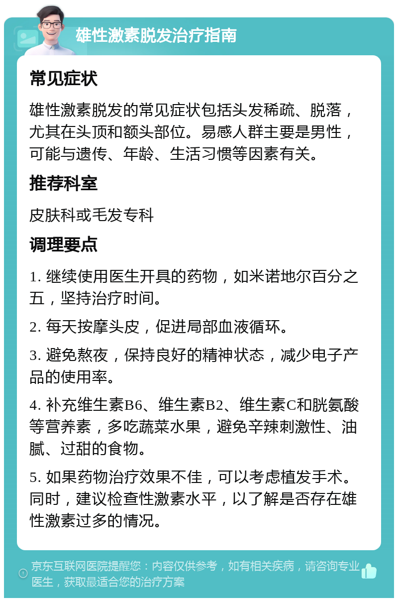 雄性激素脱发治疗指南 常见症状 雄性激素脱发的常见症状包括头发稀疏、脱落，尤其在头顶和额头部位。易感人群主要是男性，可能与遗传、年龄、生活习惯等因素有关。 推荐科室 皮肤科或毛发专科 调理要点 1. 继续使用医生开具的药物，如米诺地尔百分之五，坚持治疗时间。 2. 每天按摩头皮，促进局部血液循环。 3. 避免熬夜，保持良好的精神状态，减少电子产品的使用率。 4. 补充维生素B6、维生素B2、维生素C和胱氨酸等营养素，多吃蔬菜水果，避免辛辣刺激性、油腻、过甜的食物。 5. 如果药物治疗效果不佳，可以考虑植发手术。同时，建议检查性激素水平，以了解是否存在雄性激素过多的情况。