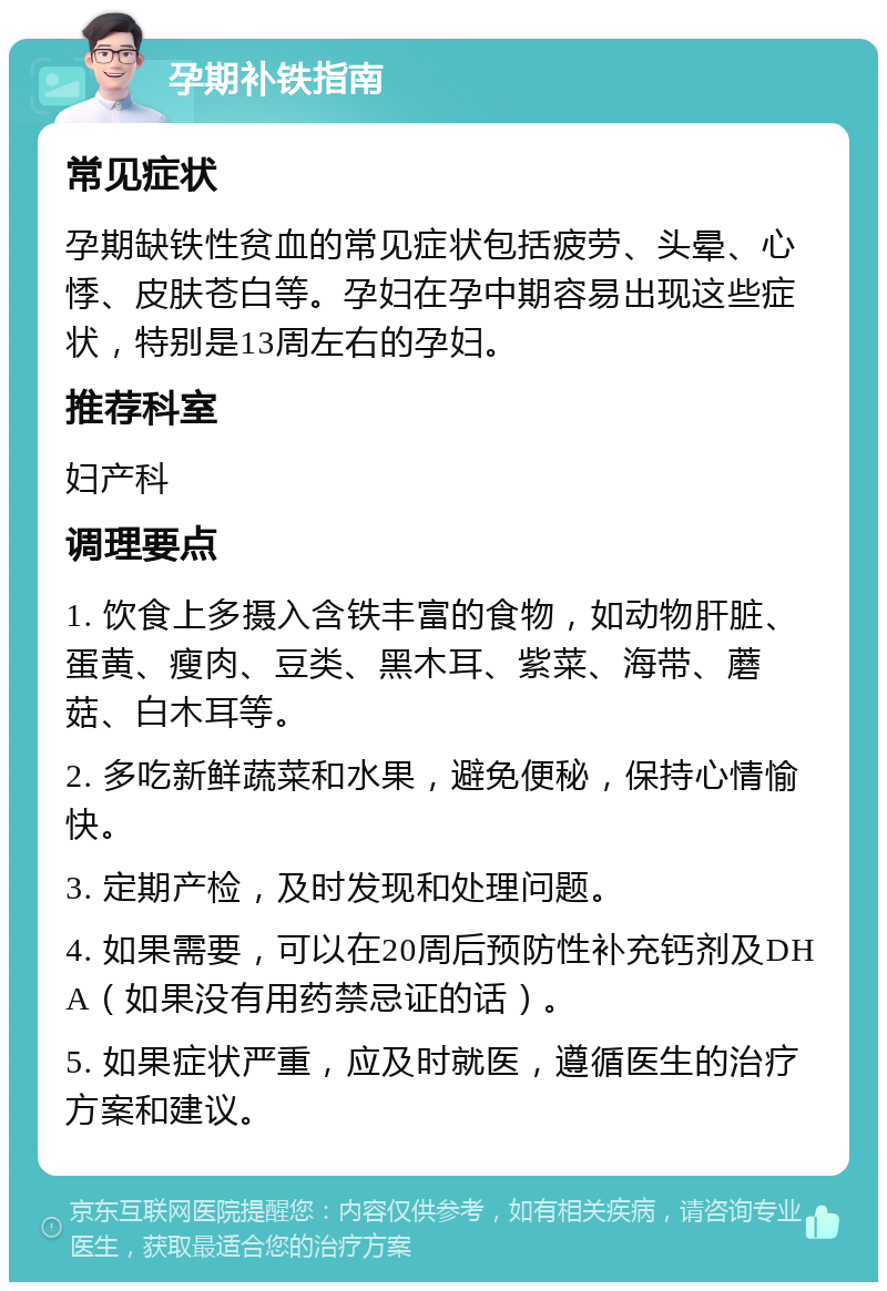 孕期补铁指南 常见症状 孕期缺铁性贫血的常见症状包括疲劳、头晕、心悸、皮肤苍白等。孕妇在孕中期容易出现这些症状，特别是13周左右的孕妇。 推荐科室 妇产科 调理要点 1. 饮食上多摄入含铁丰富的食物，如动物肝脏、蛋黄、瘦肉、豆类、黑木耳、紫菜、海带、蘑菇、白木耳等。 2. 多吃新鲜蔬菜和水果，避免便秘，保持心情愉快。 3. 定期产检，及时发现和处理问题。 4. 如果需要，可以在20周后预防性补充钙剂及DHA（如果没有用药禁忌证的话）。 5. 如果症状严重，应及时就医，遵循医生的治疗方案和建议。