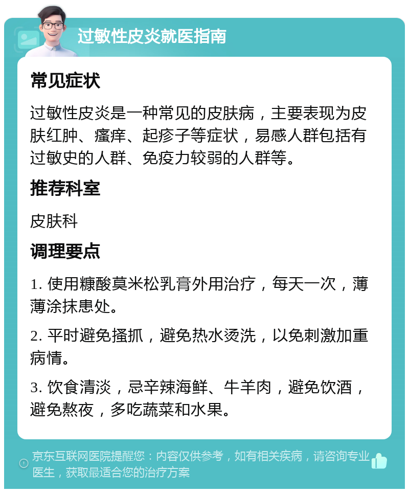 过敏性皮炎就医指南 常见症状 过敏性皮炎是一种常见的皮肤病，主要表现为皮肤红肿、瘙痒、起疹子等症状，易感人群包括有过敏史的人群、免疫力较弱的人群等。 推荐科室 皮肤科 调理要点 1. 使用糠酸莫米松乳膏外用治疗，每天一次，薄薄涂抹患处。 2. 平时避免搔抓，避免热水烫洗，以免刺激加重病情。 3. 饮食清淡，忌辛辣海鲜、牛羊肉，避免饮酒，避免熬夜，多吃蔬菜和水果。