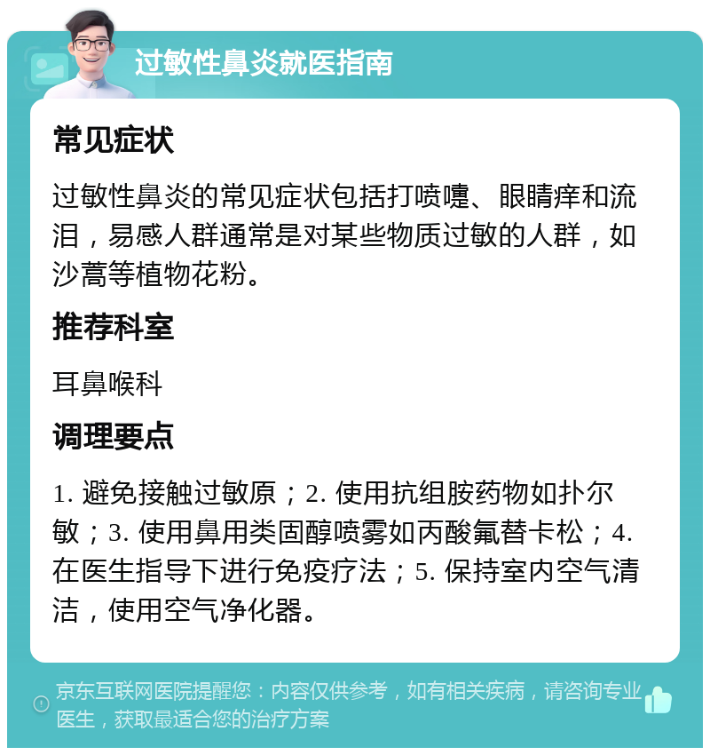 过敏性鼻炎就医指南 常见症状 过敏性鼻炎的常见症状包括打喷嚏、眼睛痒和流泪，易感人群通常是对某些物质过敏的人群，如沙蒿等植物花粉。 推荐科室 耳鼻喉科 调理要点 1. 避免接触过敏原；2. 使用抗组胺药物如扑尔敏；3. 使用鼻用类固醇喷雾如丙酸氟替卡松；4. 在医生指导下进行免疫疗法；5. 保持室内空气清洁，使用空气净化器。