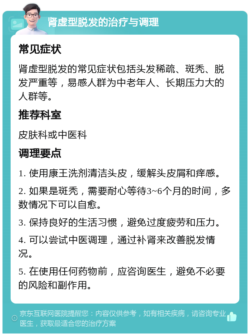 肾虚型脱发的治疗与调理 常见症状 肾虚型脱发的常见症状包括头发稀疏、斑秃、脱发严重等，易感人群为中老年人、长期压力大的人群等。 推荐科室 皮肤科或中医科 调理要点 1. 使用康王洗剂清洁头皮，缓解头皮屑和痒感。 2. 如果是斑秃，需要耐心等待3~6个月的时间，多数情况下可以自愈。 3. 保持良好的生活习惯，避免过度疲劳和压力。 4. 可以尝试中医调理，通过补肾来改善脱发情况。 5. 在使用任何药物前，应咨询医生，避免不必要的风险和副作用。