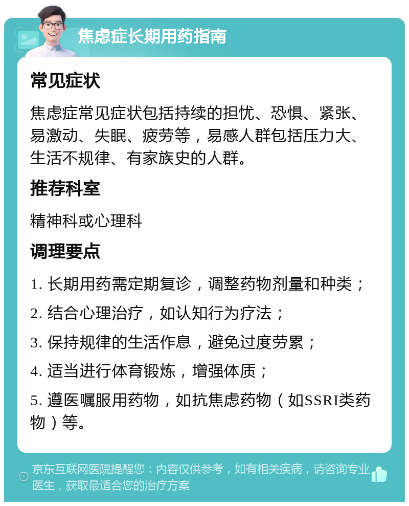 焦虑症长期用药指南 常见症状 焦虑症常见症状包括持续的担忧、恐惧、紧张、易激动、失眠、疲劳等，易感人群包括压力大、生活不规律、有家族史的人群。 推荐科室 精神科或心理科 调理要点 1. 长期用药需定期复诊，调整药物剂量和种类； 2. 结合心理治疗，如认知行为疗法； 3. 保持规律的生活作息，避免过度劳累； 4. 适当进行体育锻炼，增强体质； 5. 遵医嘱服用药物，如抗焦虑药物（如SSRI类药物）等。