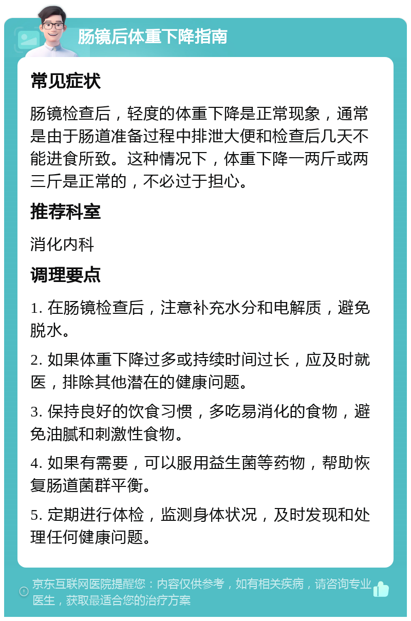 肠镜后体重下降指南 常见症状 肠镜检查后，轻度的体重下降是正常现象，通常是由于肠道准备过程中排泄大便和检查后几天不能进食所致。这种情况下，体重下降一两斤或两三斤是正常的，不必过于担心。 推荐科室 消化内科 调理要点 1. 在肠镜检查后，注意补充水分和电解质，避免脱水。 2. 如果体重下降过多或持续时间过长，应及时就医，排除其他潜在的健康问题。 3. 保持良好的饮食习惯，多吃易消化的食物，避免油腻和刺激性食物。 4. 如果有需要，可以服用益生菌等药物，帮助恢复肠道菌群平衡。 5. 定期进行体检，监测身体状况，及时发现和处理任何健康问题。