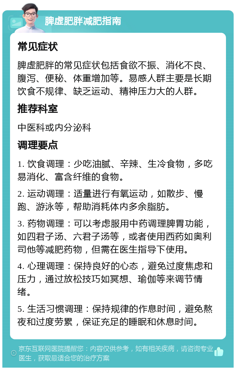 脾虚肥胖减肥指南 常见症状 脾虚肥胖的常见症状包括食欲不振、消化不良、腹泻、便秘、体重增加等。易感人群主要是长期饮食不规律、缺乏运动、精神压力大的人群。 推荐科室 中医科或内分泌科 调理要点 1. 饮食调理：少吃油腻、辛辣、生冷食物，多吃易消化、富含纤维的食物。 2. 运动调理：适量进行有氧运动，如散步、慢跑、游泳等，帮助消耗体内多余脂肪。 3. 药物调理：可以考虑服用中药调理脾胃功能，如四君子汤、六君子汤等，或者使用西药如奥利司他等减肥药物，但需在医生指导下使用。 4. 心理调理：保持良好的心态，避免过度焦虑和压力，通过放松技巧如冥想、瑜伽等来调节情绪。 5. 生活习惯调理：保持规律的作息时间，避免熬夜和过度劳累，保证充足的睡眠和休息时间。