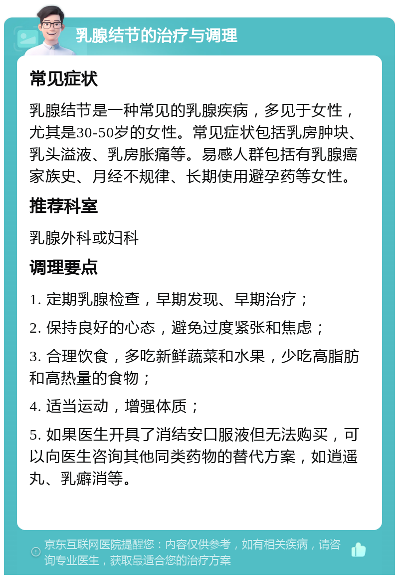 乳腺结节的治疗与调理 常见症状 乳腺结节是一种常见的乳腺疾病，多见于女性，尤其是30-50岁的女性。常见症状包括乳房肿块、乳头溢液、乳房胀痛等。易感人群包括有乳腺癌家族史、月经不规律、长期使用避孕药等女性。 推荐科室 乳腺外科或妇科 调理要点 1. 定期乳腺检查，早期发现、早期治疗； 2. 保持良好的心态，避免过度紧张和焦虑； 3. 合理饮食，多吃新鲜蔬菜和水果，少吃高脂肪和高热量的食物； 4. 适当运动，增强体质； 5. 如果医生开具了消结安口服液但无法购买，可以向医生咨询其他同类药物的替代方案，如逍遥丸、乳癖消等。