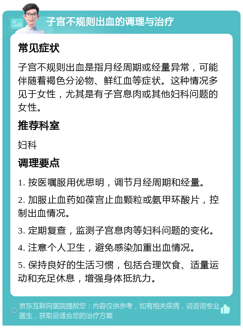 子宫不规则出血的调理与治疗 常见症状 子宫不规则出血是指月经周期或经量异常，可能伴随着褐色分泌物、鲜红血等症状。这种情况多见于女性，尤其是有子宫息肉或其他妇科问题的女性。 推荐科室 妇科 调理要点 1. 按医嘱服用优思明，调节月经周期和经量。 2. 加服止血药如葆宫止血颗粒或氨甲环酸片，控制出血情况。 3. 定期复查，监测子宫息肉等妇科问题的变化。 4. 注意个人卫生，避免感染加重出血情况。 5. 保持良好的生活习惯，包括合理饮食、适量运动和充足休息，增强身体抵抗力。