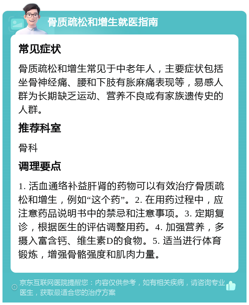 骨质疏松和增生就医指南 常见症状 骨质疏松和增生常见于中老年人，主要症状包括坐骨神经痛、腰和下肢有胀麻痛表现等，易感人群为长期缺乏运动、营养不良或有家族遗传史的人群。 推荐科室 骨科 调理要点 1. 活血通络补益肝肾的药物可以有效治疗骨质疏松和增生，例如“这个药”。2. 在用药过程中，应注意药品说明书中的禁忌和注意事项。3. 定期复诊，根据医生的评估调整用药。4. 加强营养，多摄入富含钙、维生素D的食物。5. 适当进行体育锻炼，增强骨骼强度和肌肉力量。