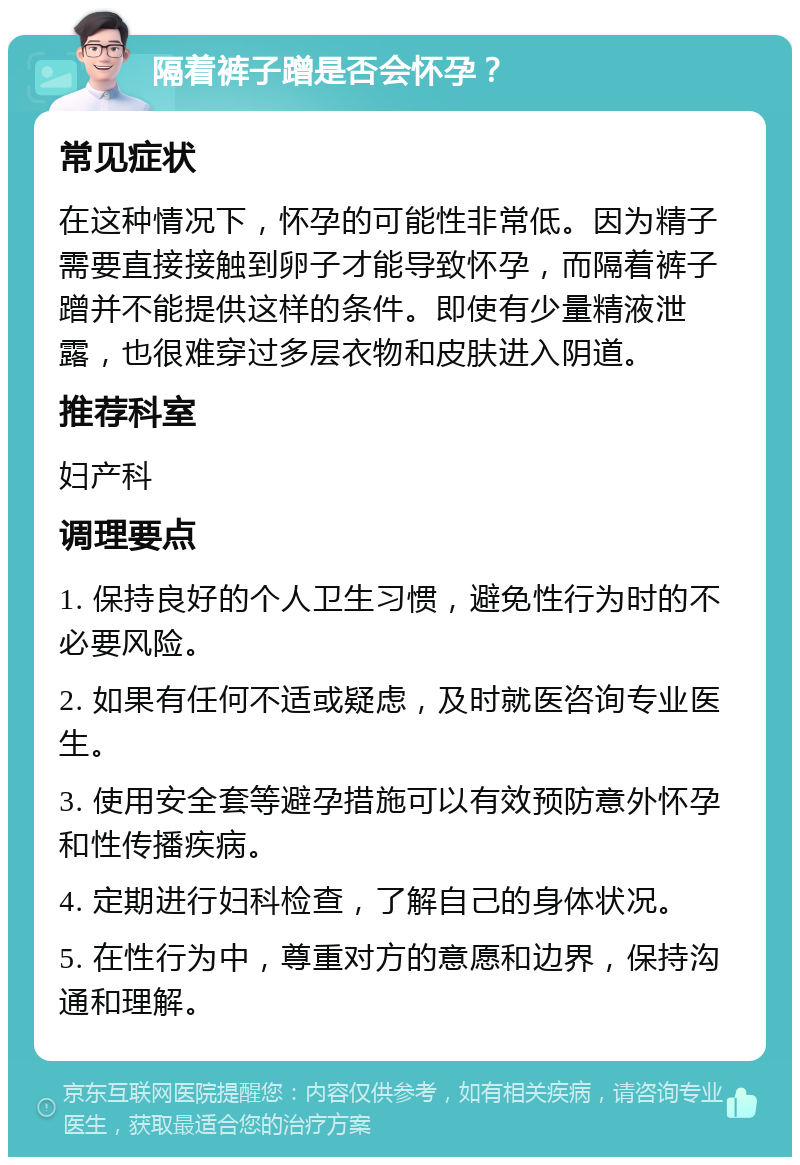 隔着裤子蹭是否会怀孕？ 常见症状 在这种情况下，怀孕的可能性非常低。因为精子需要直接接触到卵子才能导致怀孕，而隔着裤子蹭并不能提供这样的条件。即使有少量精液泄露，也很难穿过多层衣物和皮肤进入阴道。 推荐科室 妇产科 调理要点 1. 保持良好的个人卫生习惯，避免性行为时的不必要风险。 2. 如果有任何不适或疑虑，及时就医咨询专业医生。 3. 使用安全套等避孕措施可以有效预防意外怀孕和性传播疾病。 4. 定期进行妇科检查，了解自己的身体状况。 5. 在性行为中，尊重对方的意愿和边界，保持沟通和理解。