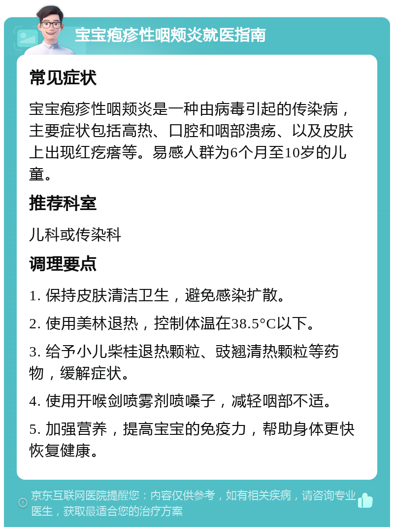 宝宝疱疹性咽颊炎就医指南 常见症状 宝宝疱疹性咽颊炎是一种由病毒引起的传染病，主要症状包括高热、口腔和咽部溃疡、以及皮肤上出现红疙瘩等。易感人群为6个月至10岁的儿童。 推荐科室 儿科或传染科 调理要点 1. 保持皮肤清洁卫生，避免感染扩散。 2. 使用美林退热，控制体温在38.5°C以下。 3. 给予小儿柴桂退热颗粒、豉翘清热颗粒等药物，缓解症状。 4. 使用开喉剑喷雾剂喷嗓子，减轻咽部不适。 5. 加强营养，提高宝宝的免疫力，帮助身体更快恢复健康。