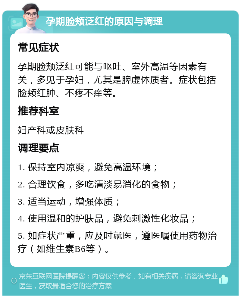 孕期脸颊泛红的原因与调理 常见症状 孕期脸颊泛红可能与呕吐、室外高温等因素有关，多见于孕妇，尤其是脾虚体质者。症状包括脸颊红肿、不疼不痒等。 推荐科室 妇产科或皮肤科 调理要点 1. 保持室内凉爽，避免高温环境； 2. 合理饮食，多吃清淡易消化的食物； 3. 适当运动，增强体质； 4. 使用温和的护肤品，避免刺激性化妆品； 5. 如症状严重，应及时就医，遵医嘱使用药物治疗（如维生素B6等）。