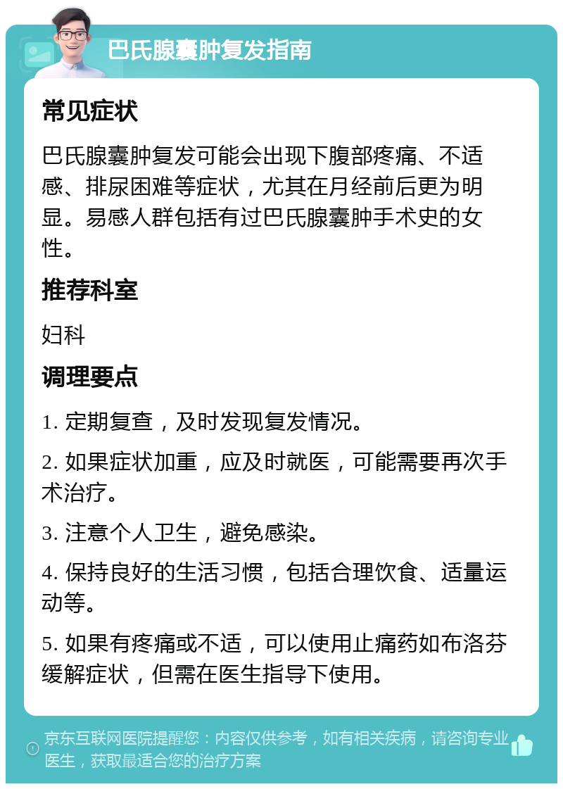 巴氏腺囊肿复发指南 常见症状 巴氏腺囊肿复发可能会出现下腹部疼痛、不适感、排尿困难等症状，尤其在月经前后更为明显。易感人群包括有过巴氏腺囊肿手术史的女性。 推荐科室 妇科 调理要点 1. 定期复查，及时发现复发情况。 2. 如果症状加重，应及时就医，可能需要再次手术治疗。 3. 注意个人卫生，避免感染。 4. 保持良好的生活习惯，包括合理饮食、适量运动等。 5. 如果有疼痛或不适，可以使用止痛药如布洛芬缓解症状，但需在医生指导下使用。