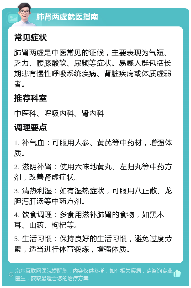 肺肾两虚就医指南 常见症状 肺肾两虚是中医常见的证候，主要表现为气短、乏力、腰膝酸软、尿频等症状。易感人群包括长期患有慢性呼吸系统疾病、肾脏疾病或体质虚弱者。 推荐科室 中医科、呼吸内科、肾内科 调理要点 1. 补气血：可服用人参、黄芪等中药材，增强体质。 2. 滋阴补肾：使用六味地黄丸、左归丸等中药方剂，改善肾虚症状。 3. 清热利湿：如有湿热症状，可服用八正散、龙胆泻肝汤等中药方剂。 4. 饮食调理：多食用滋补肺肾的食物，如黑木耳、山药、枸杞等。 5. 生活习惯：保持良好的生活习惯，避免过度劳累，适当进行体育锻炼，增强体质。