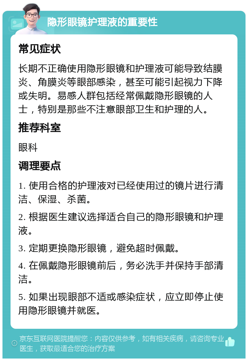 隐形眼镜护理液的重要性 常见症状 长期不正确使用隐形眼镜和护理液可能导致结膜炎、角膜炎等眼部感染，甚至可能引起视力下降或失明。易感人群包括经常佩戴隐形眼镜的人士，特别是那些不注意眼部卫生和护理的人。 推荐科室 眼科 调理要点 1. 使用合格的护理液对已经使用过的镜片进行清洁、保湿、杀菌。 2. 根据医生建议选择适合自己的隐形眼镜和护理液。 3. 定期更换隐形眼镜，避免超时佩戴。 4. 在佩戴隐形眼镜前后，务必洗手并保持手部清洁。 5. 如果出现眼部不适或感染症状，应立即停止使用隐形眼镜并就医。