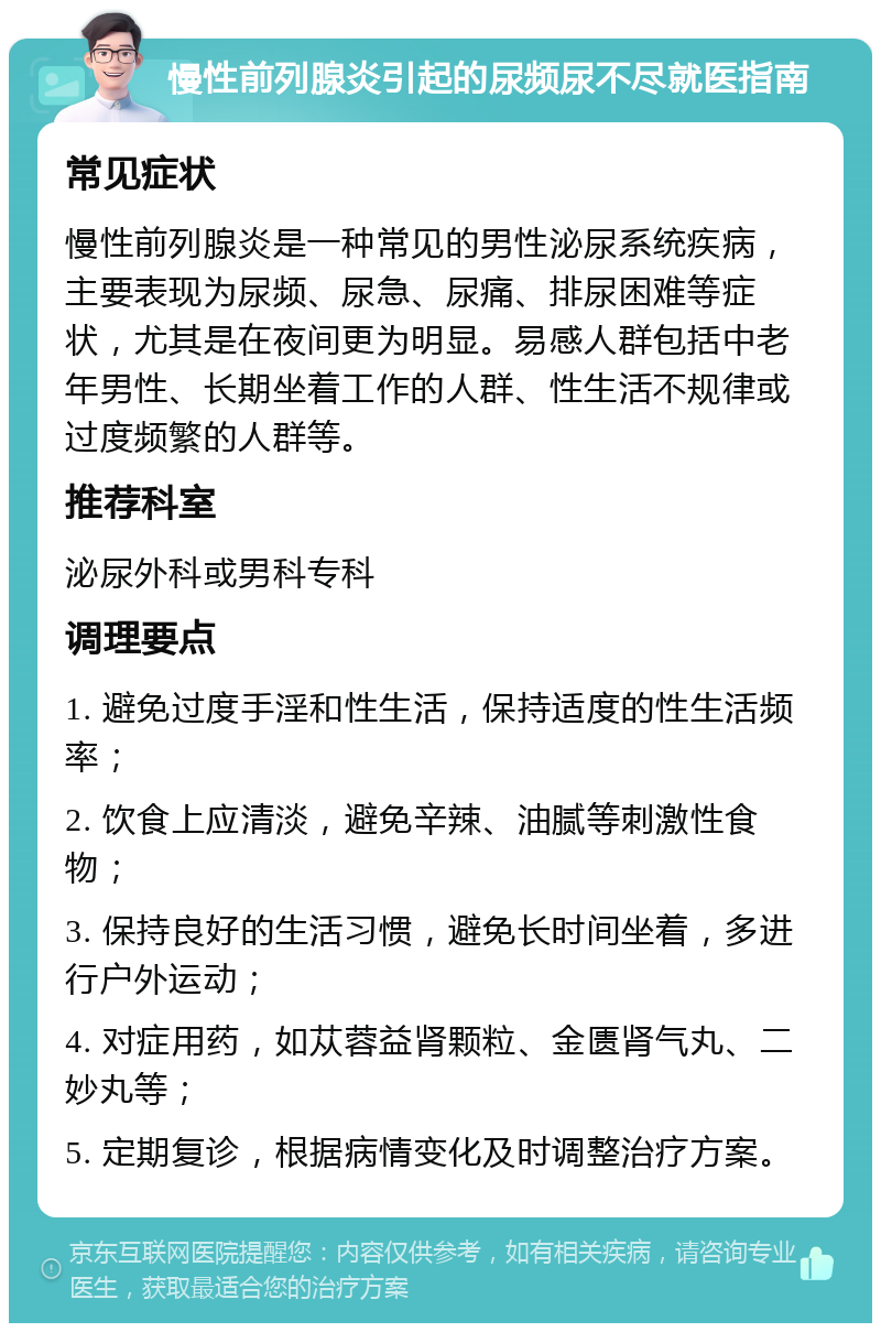 慢性前列腺炎引起的尿频尿不尽就医指南 常见症状 慢性前列腺炎是一种常见的男性泌尿系统疾病，主要表现为尿频、尿急、尿痛、排尿困难等症状，尤其是在夜间更为明显。易感人群包括中老年男性、长期坐着工作的人群、性生活不规律或过度频繁的人群等。 推荐科室 泌尿外科或男科专科 调理要点 1. 避免过度手淫和性生活，保持适度的性生活频率； 2. 饮食上应清淡，避免辛辣、油腻等刺激性食物； 3. 保持良好的生活习惯，避免长时间坐着，多进行户外运动； 4. 对症用药，如苁蓉益肾颗粒、金匮肾气丸、二妙丸等； 5. 定期复诊，根据病情变化及时调整治疗方案。