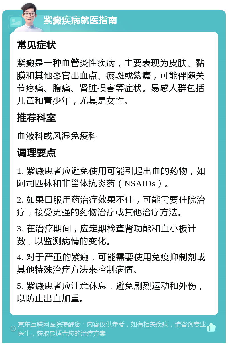 紫癜疾病就医指南 常见症状 紫癜是一种血管炎性疾病，主要表现为皮肤、黏膜和其他器官出血点、瘀斑或紫癜，可能伴随关节疼痛、腹痛、肾脏损害等症状。易感人群包括儿童和青少年，尤其是女性。 推荐科室 血液科或风湿免疫科 调理要点 1. 紫癜患者应避免使用可能引起出血的药物，如阿司匹林和非甾体抗炎药（NSAIDs）。 2. 如果口服用药治疗效果不佳，可能需要住院治疗，接受更强的药物治疗或其他治疗方法。 3. 在治疗期间，应定期检查肾功能和血小板计数，以监测病情的变化。 4. 对于严重的紫癜，可能需要使用免疫抑制剂或其他特殊治疗方法来控制病情。 5. 紫癜患者应注意休息，避免剧烈运动和外伤，以防止出血加重。