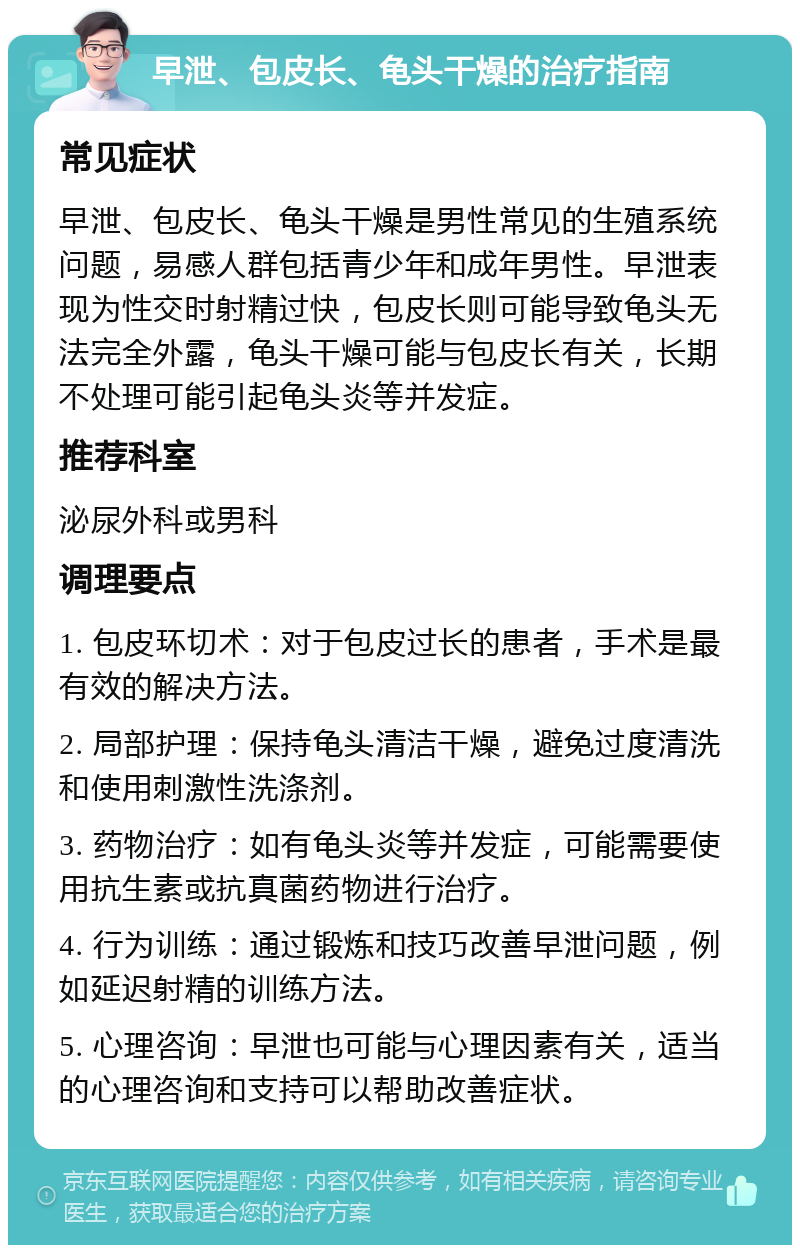 早泄、包皮长、龟头干燥的治疗指南 常见症状 早泄、包皮长、龟头干燥是男性常见的生殖系统问题，易感人群包括青少年和成年男性。早泄表现为性交时射精过快，包皮长则可能导致龟头无法完全外露，龟头干燥可能与包皮长有关，长期不处理可能引起龟头炎等并发症。 推荐科室 泌尿外科或男科 调理要点 1. 包皮环切术：对于包皮过长的患者，手术是最有效的解决方法。 2. 局部护理：保持龟头清洁干燥，避免过度清洗和使用刺激性洗涤剂。 3. 药物治疗：如有龟头炎等并发症，可能需要使用抗生素或抗真菌药物进行治疗。 4. 行为训练：通过锻炼和技巧改善早泄问题，例如延迟射精的训练方法。 5. 心理咨询：早泄也可能与心理因素有关，适当的心理咨询和支持可以帮助改善症状。