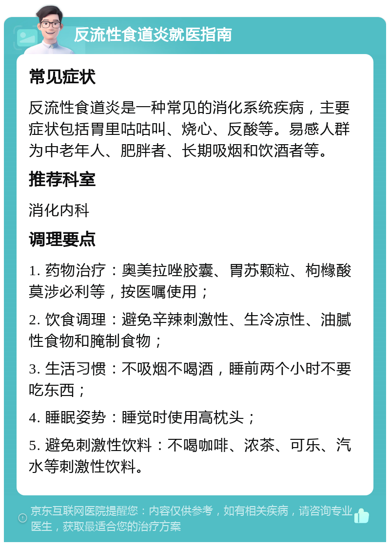 反流性食道炎就医指南 常见症状 反流性食道炎是一种常见的消化系统疾病，主要症状包括胃里咕咕叫、烧心、反酸等。易感人群为中老年人、肥胖者、长期吸烟和饮酒者等。 推荐科室 消化内科 调理要点 1. 药物治疗：奥美拉唑胶囊、胃苏颗粒、枸橼酸莫涉必利等，按医嘱使用； 2. 饮食调理：避免辛辣刺激性、生冷凉性、油腻性食物和腌制食物； 3. 生活习惯：不吸烟不喝酒，睡前两个小时不要吃东西； 4. 睡眠姿势：睡觉时使用高枕头； 5. 避免刺激性饮料：不喝咖啡、浓茶、可乐、汽水等刺激性饮料。