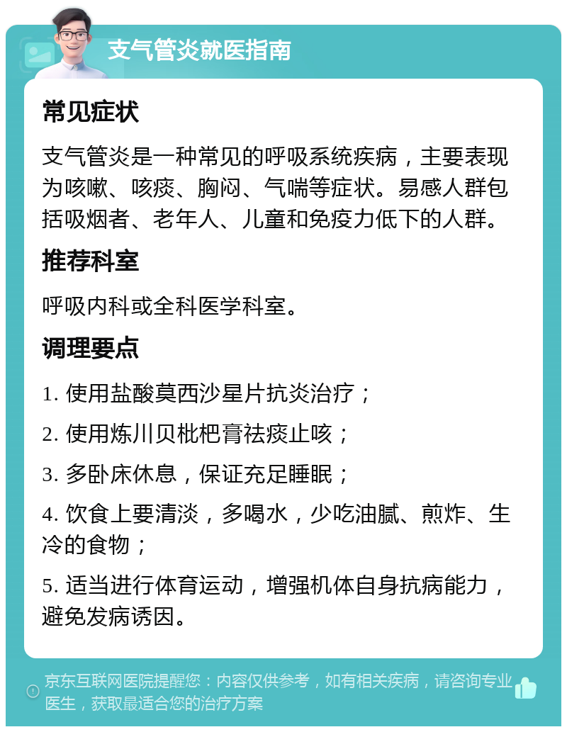 支气管炎就医指南 常见症状 支气管炎是一种常见的呼吸系统疾病，主要表现为咳嗽、咳痰、胸闷、气喘等症状。易感人群包括吸烟者、老年人、儿童和免疫力低下的人群。 推荐科室 呼吸内科或全科医学科室。 调理要点 1. 使用盐酸莫西沙星片抗炎治疗； 2. 使用炼川贝枇杷膏祛痰止咳； 3. 多卧床休息，保证充足睡眠； 4. 饮食上要清淡，多喝水，少吃油腻、煎炸、生冷的食物； 5. 适当进行体育运动，增强机体自身抗病能力，避免发病诱因。