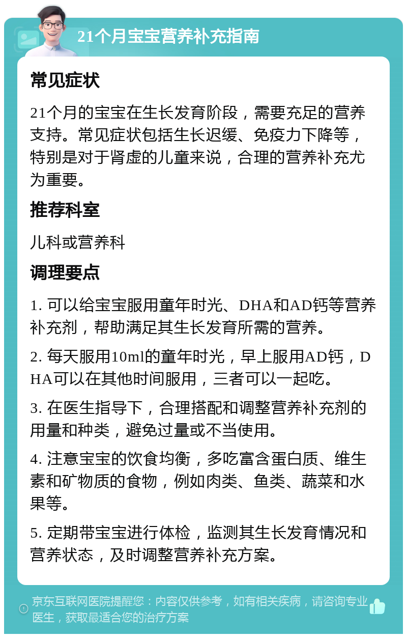 21个月宝宝营养补充指南 常见症状 21个月的宝宝在生长发育阶段，需要充足的营养支持。常见症状包括生长迟缓、免疫力下降等，特别是对于肾虚的儿童来说，合理的营养补充尤为重要。 推荐科室 儿科或营养科 调理要点 1. 可以给宝宝服用童年时光、DHA和AD钙等营养补充剂，帮助满足其生长发育所需的营养。 2. 每天服用10ml的童年时光，早上服用AD钙，DHA可以在其他时间服用，三者可以一起吃。 3. 在医生指导下，合理搭配和调整营养补充剂的用量和种类，避免过量或不当使用。 4. 注意宝宝的饮食均衡，多吃富含蛋白质、维生素和矿物质的食物，例如肉类、鱼类、蔬菜和水果等。 5. 定期带宝宝进行体检，监测其生长发育情况和营养状态，及时调整营养补充方案。