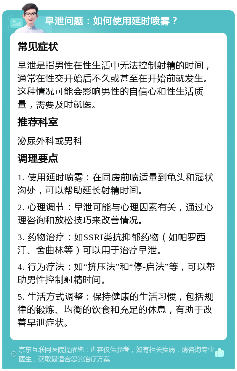 早泄问题：如何使用延时喷雾？ 常见症状 早泄是指男性在性生活中无法控制射精的时间，通常在性交开始后不久或甚至在开始前就发生。这种情况可能会影响男性的自信心和性生活质量，需要及时就医。 推荐科室 泌尿外科或男科 调理要点 1. 使用延时喷雾：在同房前喷适量到龟头和冠状沟处，可以帮助延长射精时间。 2. 心理调节：早泄可能与心理因素有关，通过心理咨询和放松技巧来改善情况。 3. 药物治疗：如SSRI类抗抑郁药物（如帕罗西汀、舍曲林等）可以用于治疗早泄。 4. 行为疗法：如“挤压法”和“停-启法”等，可以帮助男性控制射精时间。 5. 生活方式调整：保持健康的生活习惯，包括规律的锻炼、均衡的饮食和充足的休息，有助于改善早泄症状。