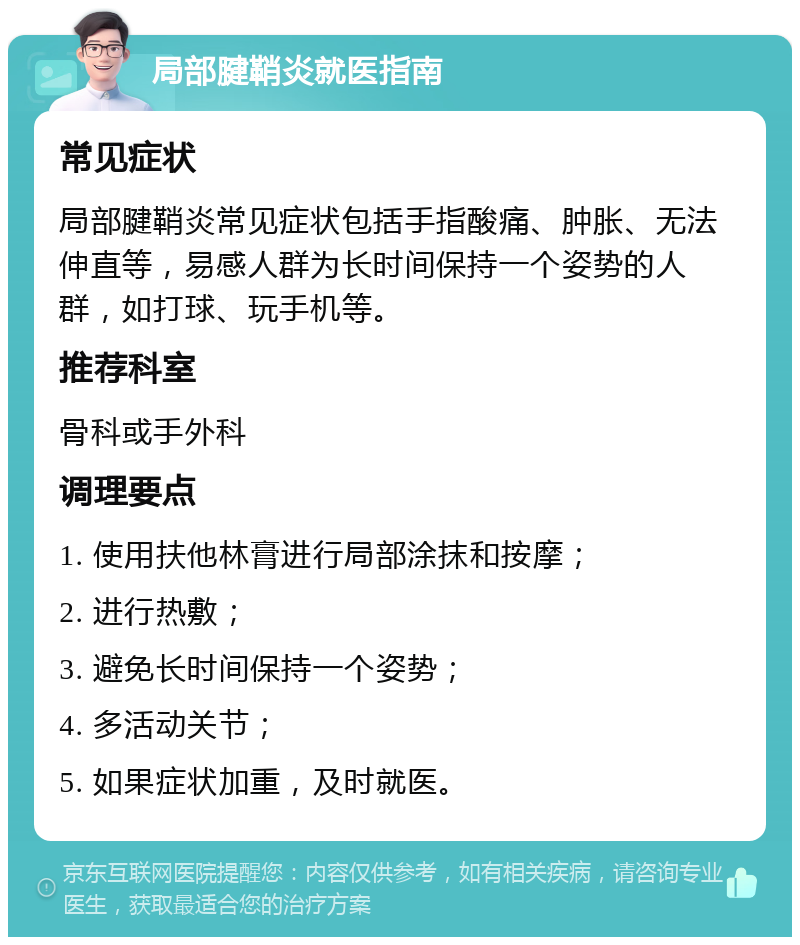 局部腱鞘炎就医指南 常见症状 局部腱鞘炎常见症状包括手指酸痛、肿胀、无法伸直等，易感人群为长时间保持一个姿势的人群，如打球、玩手机等。 推荐科室 骨科或手外科 调理要点 1. 使用扶他林膏进行局部涂抹和按摩； 2. 进行热敷； 3. 避免长时间保持一个姿势； 4. 多活动关节； 5. 如果症状加重，及时就医。