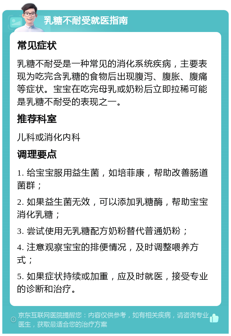 乳糖不耐受就医指南 常见症状 乳糖不耐受是一种常见的消化系统疾病，主要表现为吃完含乳糖的食物后出现腹泻、腹胀、腹痛等症状。宝宝在吃完母乳或奶粉后立即拉稀可能是乳糖不耐受的表现之一。 推荐科室 儿科或消化内科 调理要点 1. 给宝宝服用益生菌，如培菲康，帮助改善肠道菌群； 2. 如果益生菌无效，可以添加乳糖酶，帮助宝宝消化乳糖； 3. 尝试使用无乳糖配方奶粉替代普通奶粉； 4. 注意观察宝宝的排便情况，及时调整喂养方式； 5. 如果症状持续或加重，应及时就医，接受专业的诊断和治疗。