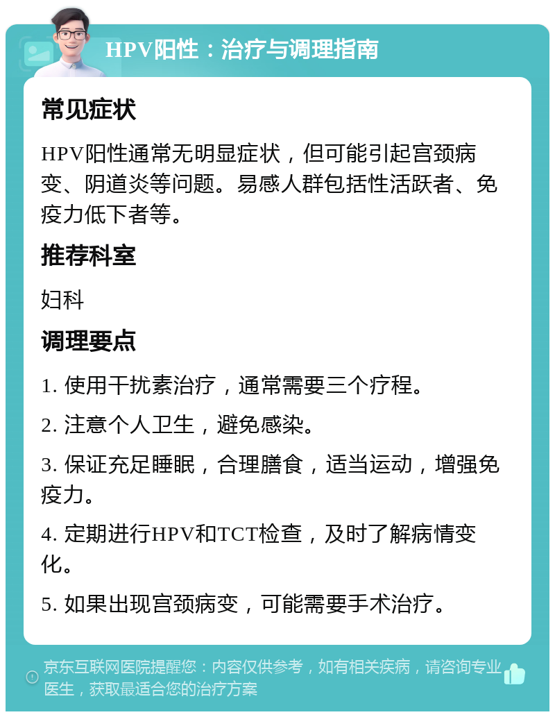 HPV阳性：治疗与调理指南 常见症状 HPV阳性通常无明显症状，但可能引起宫颈病变、阴道炎等问题。易感人群包括性活跃者、免疫力低下者等。 推荐科室 妇科 调理要点 1. 使用干扰素治疗，通常需要三个疗程。 2. 注意个人卫生，避免感染。 3. 保证充足睡眠，合理膳食，适当运动，增强免疫力。 4. 定期进行HPV和TCT检查，及时了解病情变化。 5. 如果出现宫颈病变，可能需要手术治疗。