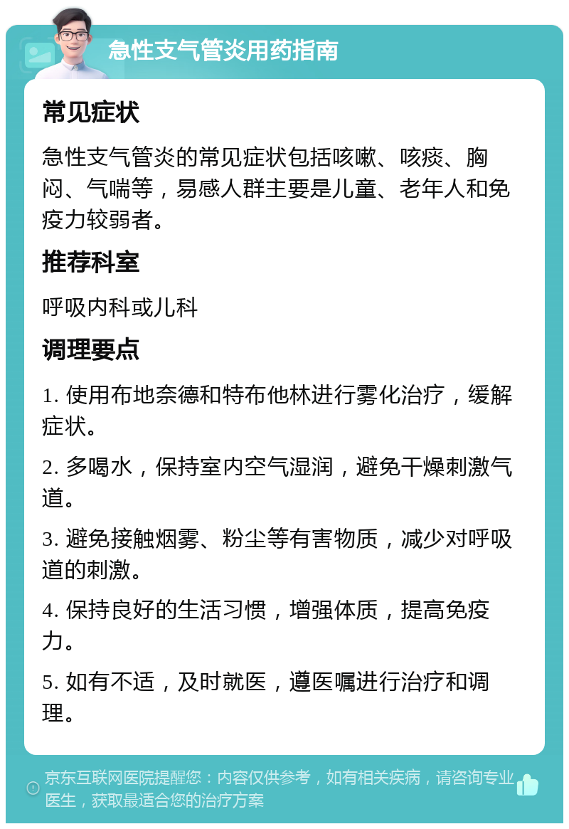 急性支气管炎用药指南 常见症状 急性支气管炎的常见症状包括咳嗽、咳痰、胸闷、气喘等，易感人群主要是儿童、老年人和免疫力较弱者。 推荐科室 呼吸内科或儿科 调理要点 1. 使用布地奈德和特布他林进行雾化治疗，缓解症状。 2. 多喝水，保持室内空气湿润，避免干燥刺激气道。 3. 避免接触烟雾、粉尘等有害物质，减少对呼吸道的刺激。 4. 保持良好的生活习惯，增强体质，提高免疫力。 5. 如有不适，及时就医，遵医嘱进行治疗和调理。