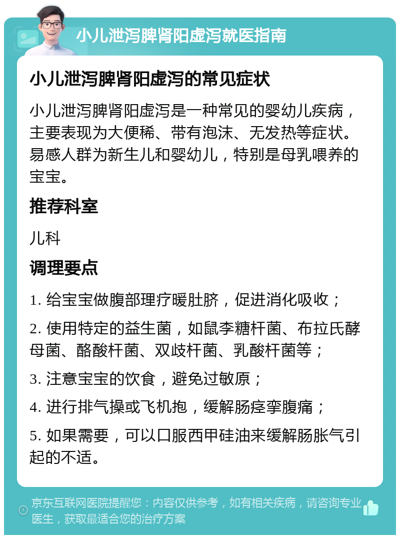 小儿泄泻脾肾阳虚泻就医指南 小儿泄泻脾肾阳虚泻的常见症状 小儿泄泻脾肾阳虚泻是一种常见的婴幼儿疾病，主要表现为大便稀、带有泡沫、无发热等症状。易感人群为新生儿和婴幼儿，特别是母乳喂养的宝宝。 推荐科室 儿科 调理要点 1. 给宝宝做腹部理疗暖肚脐，促进消化吸收； 2. 使用特定的益生菌，如鼠李糖杆菌、布拉氏酵母菌、酪酸杆菌、双歧杆菌、乳酸杆菌等； 3. 注意宝宝的饮食，避免过敏原； 4. 进行排气操或飞机抱，缓解肠痉挛腹痛； 5. 如果需要，可以口服西甲硅油来缓解肠胀气引起的不适。