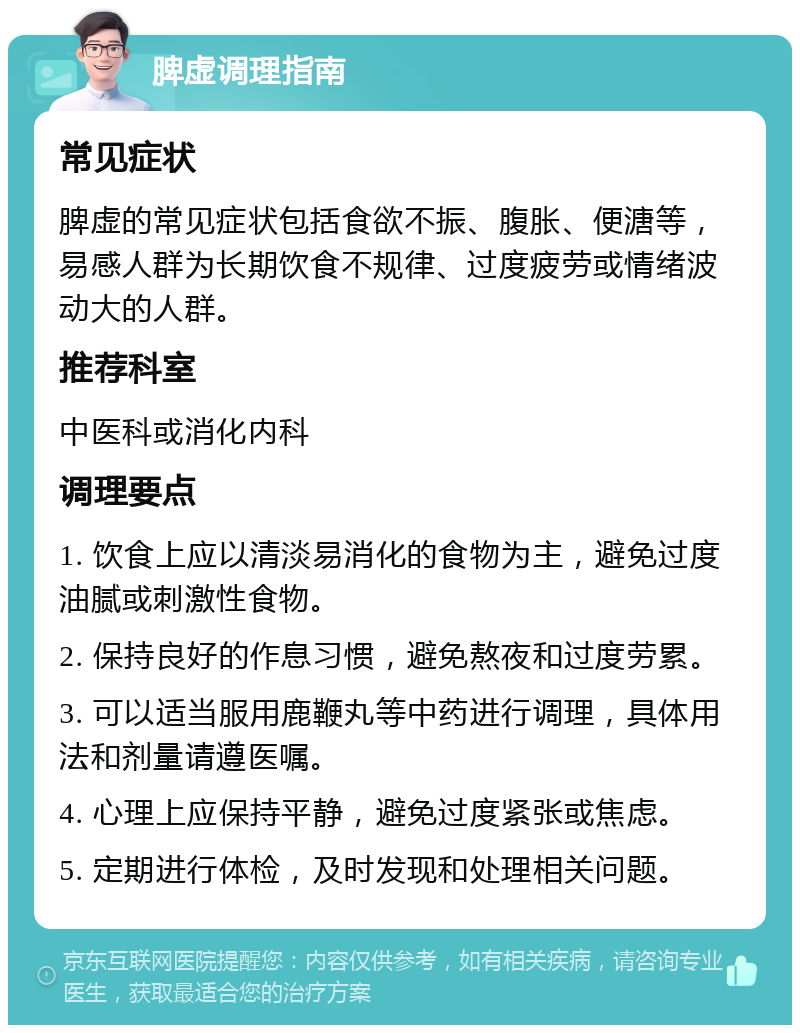 脾虚调理指南 常见症状 脾虚的常见症状包括食欲不振、腹胀、便溏等，易感人群为长期饮食不规律、过度疲劳或情绪波动大的人群。 推荐科室 中医科或消化内科 调理要点 1. 饮食上应以清淡易消化的食物为主，避免过度油腻或刺激性食物。 2. 保持良好的作息习惯，避免熬夜和过度劳累。 3. 可以适当服用鹿鞭丸等中药进行调理，具体用法和剂量请遵医嘱。 4. 心理上应保持平静，避免过度紧张或焦虑。 5. 定期进行体检，及时发现和处理相关问题。