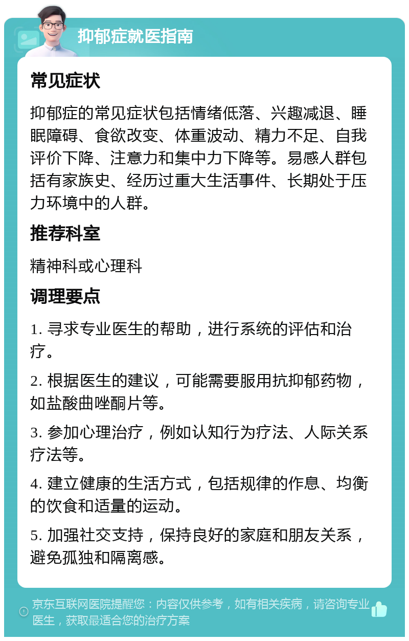 抑郁症就医指南 常见症状 抑郁症的常见症状包括情绪低落、兴趣减退、睡眠障碍、食欲改变、体重波动、精力不足、自我评价下降、注意力和集中力下降等。易感人群包括有家族史、经历过重大生活事件、长期处于压力环境中的人群。 推荐科室 精神科或心理科 调理要点 1. 寻求专业医生的帮助，进行系统的评估和治疗。 2. 根据医生的建议，可能需要服用抗抑郁药物，如盐酸曲唑酮片等。 3. 参加心理治疗，例如认知行为疗法、人际关系疗法等。 4. 建立健康的生活方式，包括规律的作息、均衡的饮食和适量的运动。 5. 加强社交支持，保持良好的家庭和朋友关系，避免孤独和隔离感。